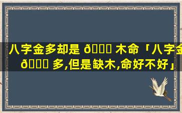 八字金多却是 🐝 木命「八字金 🐕 多,但是缺木,命好不好」